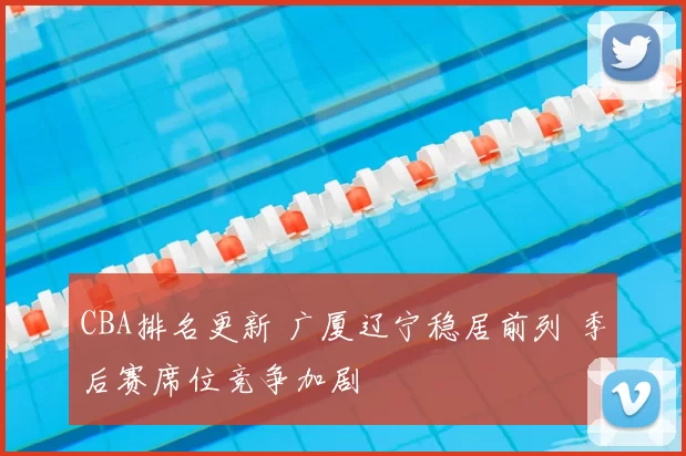 CBA排名更新 广厦辽宁稳居前列 季后赛席位竞争加剧