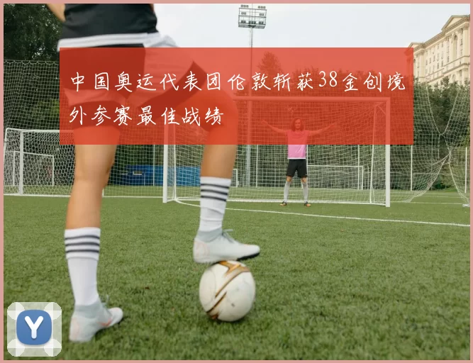 中国奥运代表团伦敦斩获38金创境外参赛最佳战绩