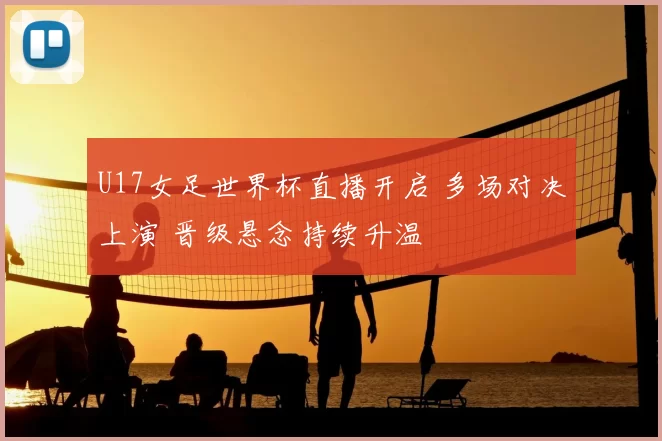 U17女足世界杯直播开启 多场对决上演 晋级悬念持续升温