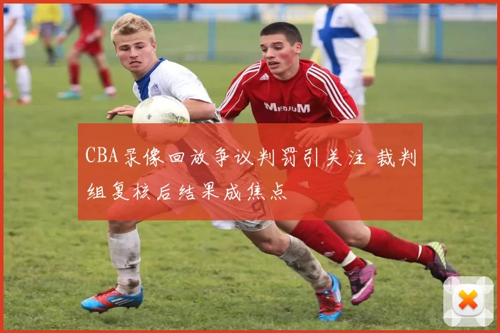 CBA录像回放争议判罚引关注 裁判组复核后结果成焦点