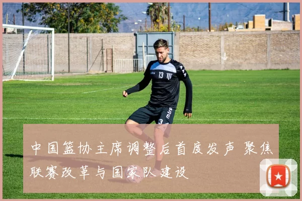 中国篮协主席调整后首度发声 聚焦联赛改革与国家队建设