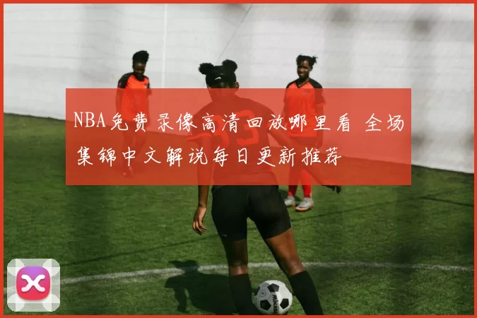 NBA免费录像高清回放哪里看 全场集锦中文解说每日更新推荐