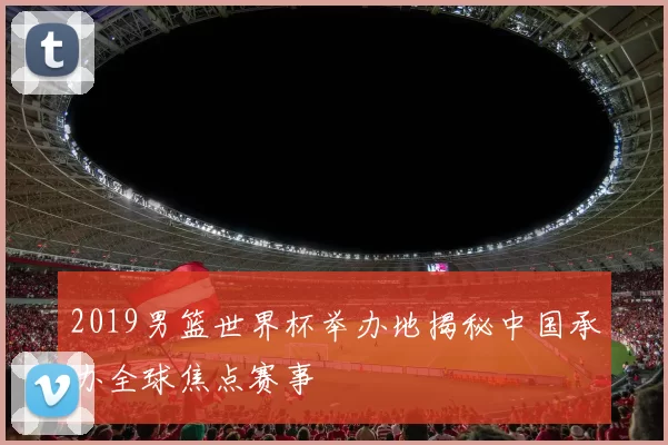 2019男篮世界杯举办地揭秘中国承办全球焦点赛事