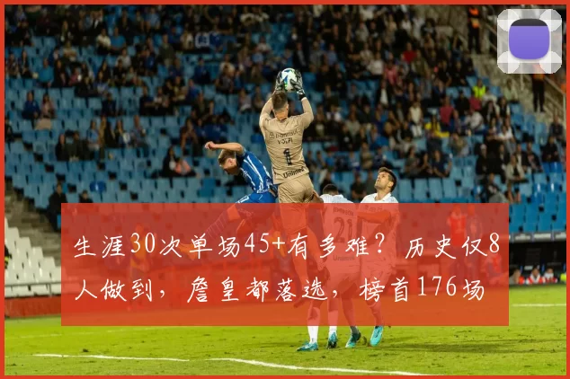 生涯30次单场45+有多难？历史仅8人做到，詹皇都落选，榜首176场