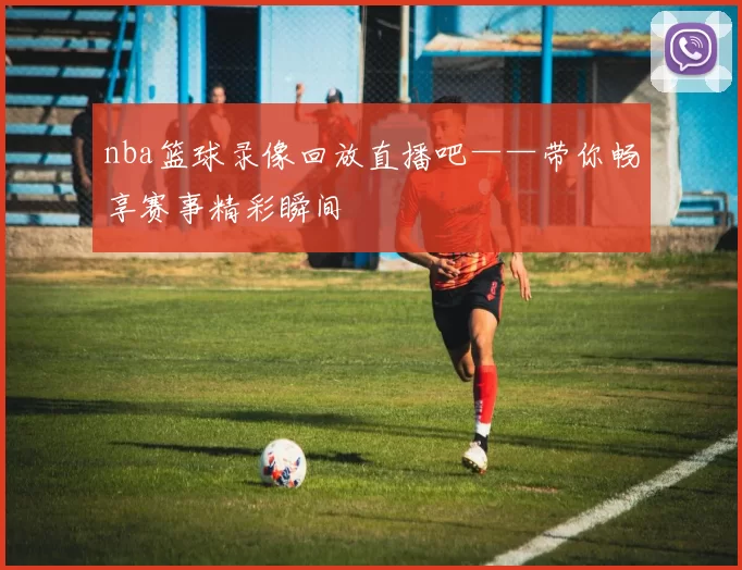 nba篮球录像回放直播吧——带你畅享赛事精彩瞬间