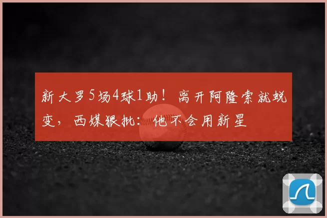 新大罗5场4球1助！离开阿隆索就蜕变，西媒狠批：他不会用新星