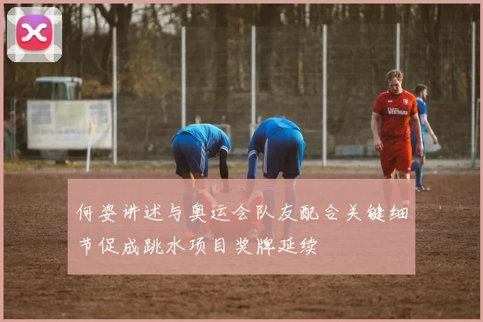 何姿讲述与奥运会队友配合关键细节促成跳水项目奖牌延续