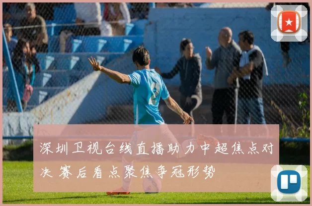 深圳卫视台线直播助力中超焦点对决 赛后看点聚焦争冠形势