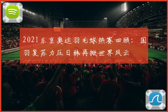 2021东京奥运羽毛球热赛回顾：国羽复苏力压日韩再掀世界风云