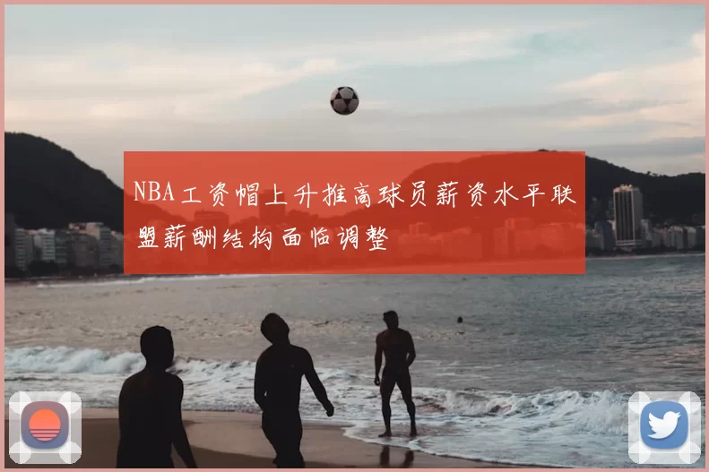 NBA工资帽上升推高球员薪资水平联盟薪酬结构面临调整