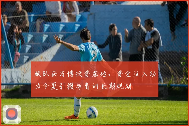 狼队获万博投资落地，资金注入助力今夏引援与青训长期规划