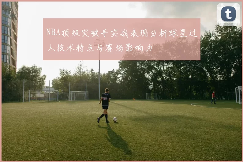 NBA顶级突破手实战表现分析球星过人技术特点与赛场影响力