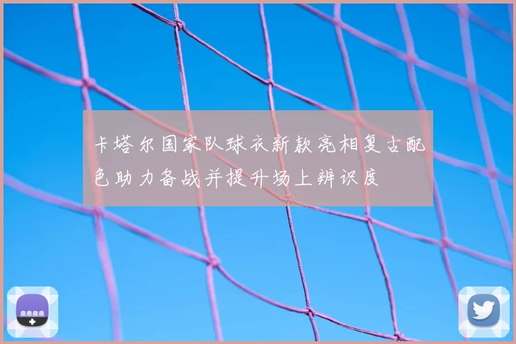 卡塔尔国家队球衣新款亮相复古配色助力备战并提升场上辨识度