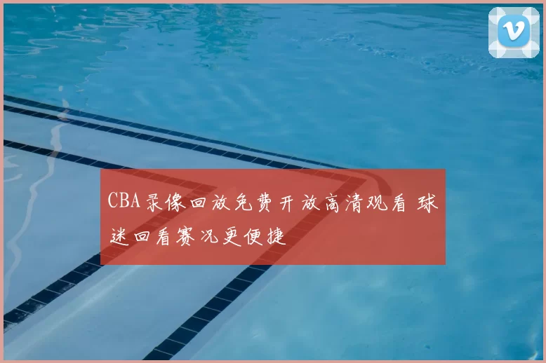 CBA录像回放免费开放高清观看 球迷回看赛况更便捷