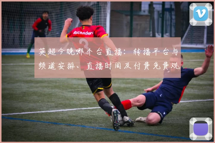 英超今晚哪个台直播：转播平台与频道安排、直播时间及付费免费观赛看点