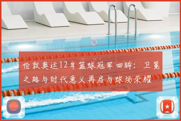 伦敦奥运12年篮球冠军回眸：卫冕之路与时代意义再启与球场荣耀