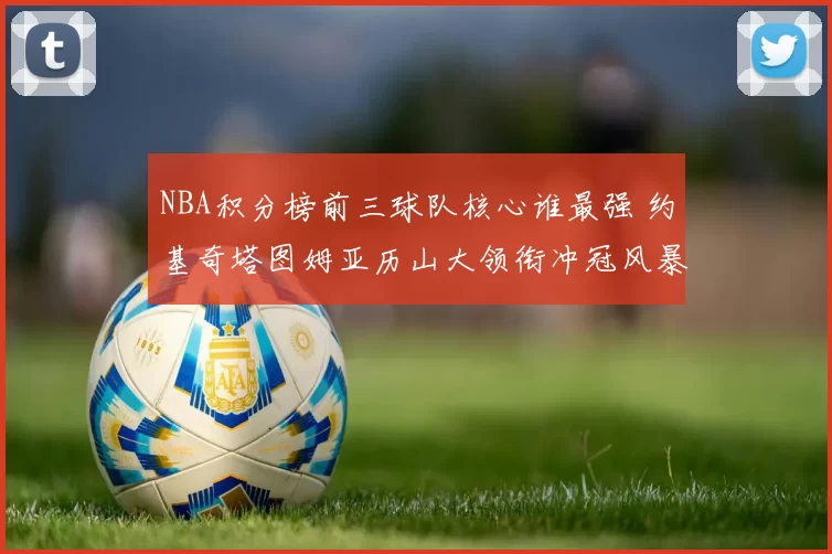 NBA积分榜前三球队核心谁最强 约基奇塔图姆亚历山大领衔冲冠风暴