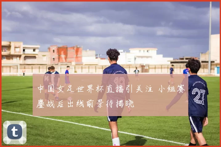中国女足世界杯直播引关注 小组赛鏖战后出线前景待揭晓