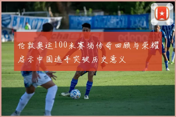 伦敦奥运100米赛场传奇回顾与荣耀启示中国选手突破历史意义