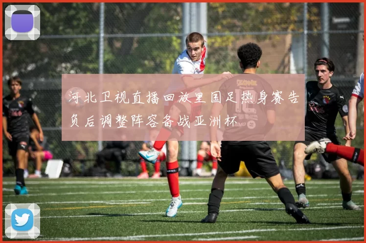 河北卫视直播回放里国足热身赛告负后调整阵容备战亚洲杯