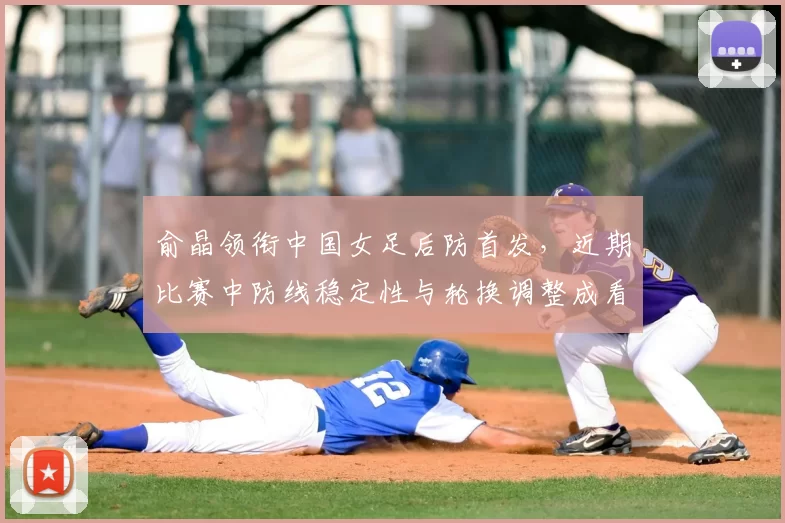 俞晶领衔中国女足后防首发,近期比赛中防线稳定性与轮换调整成看点