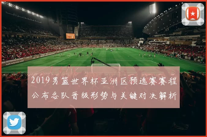 2019男篮世界杯亚洲区预选赛赛程公布各队晋级形势与关键对决解析