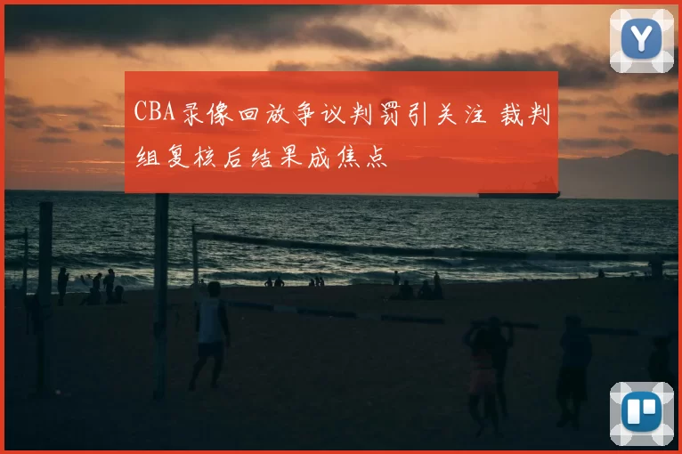 CBA录像回放争议判罚引关注 裁判组复核后结果成焦点