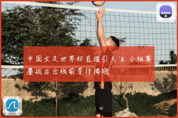 中国女足世界杯直播引关注 小组赛鏖战后出线前景待揭晓