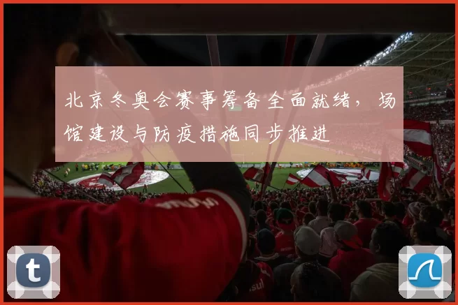 北京冬奥会赛事筹备全面就绪，场馆建设与防疫措施同步推进