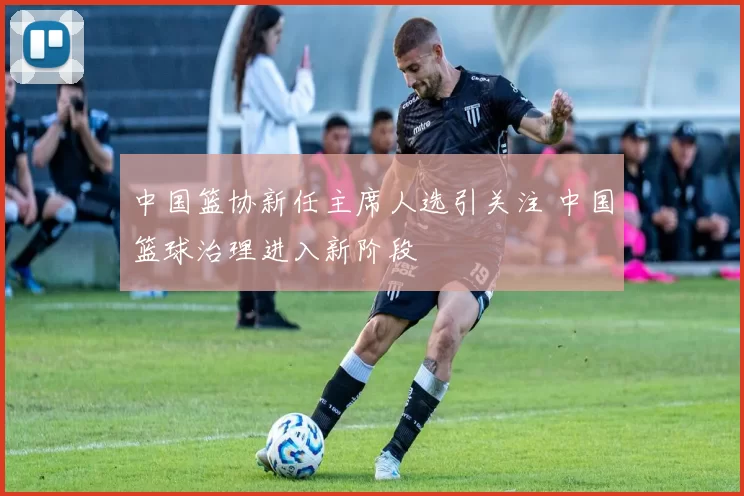 中国篮协新任主席人选引关注 中国篮球治理进入新阶段