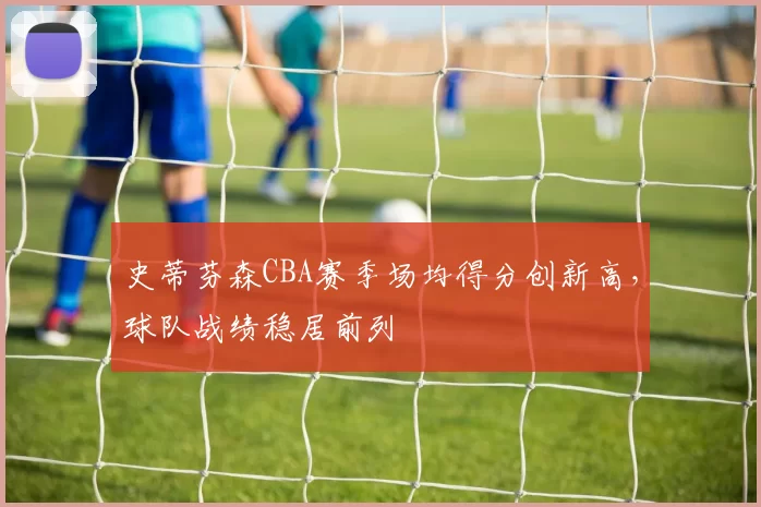 史蒂芬森CBA赛季场均得分创新高,球队战绩稳居前列