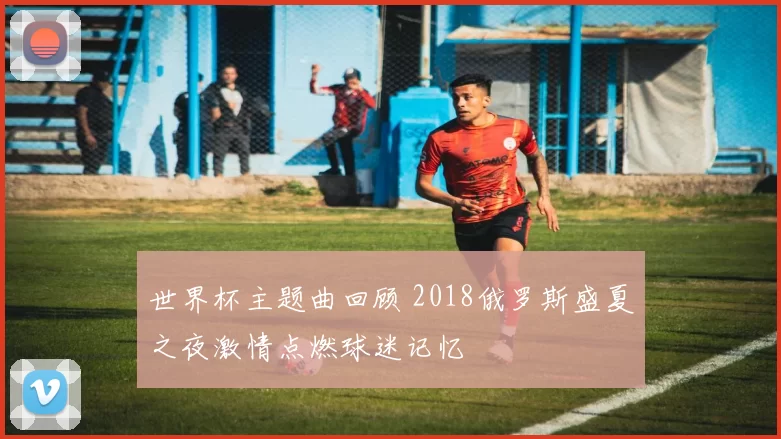 世界杯主题曲回顾 2018俄罗斯盛夏之夜激情点燃球迷记忆