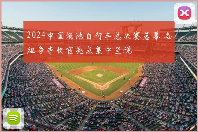 2024中国场地自行车总决赛落幕 各组争夺收官亮点集中呈现