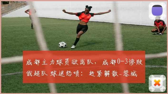 成都主力球员欲离队，成都0-3惨败俄超队 球迷怒喷：赶紧解散_蓉城_赛季_定洋