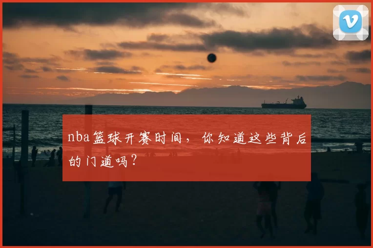 nba篮球开赛时间，你知道这些背后的门道吗？