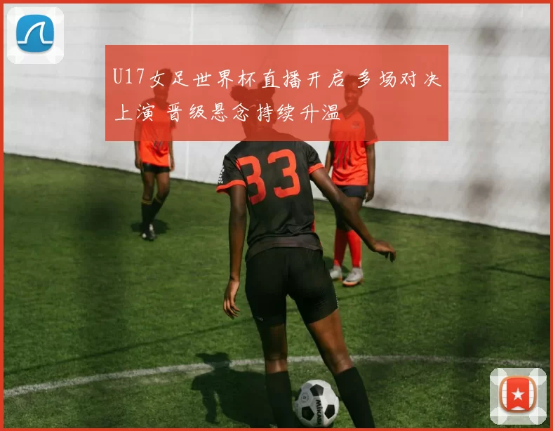 U17女足世界杯直播开启 多场对决上演 晋级悬念持续升温
