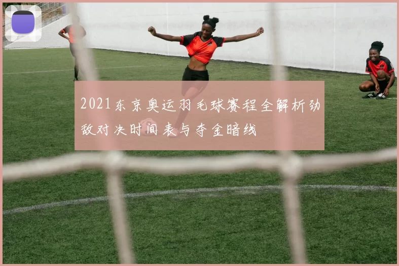 2021东京奥运羽毛球赛程全解析劲敌对决时间表与夺金暗线