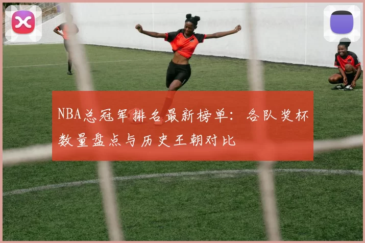 NBA总冠军排名最新榜单：各队奖杯数量盘点与历史王朝对比