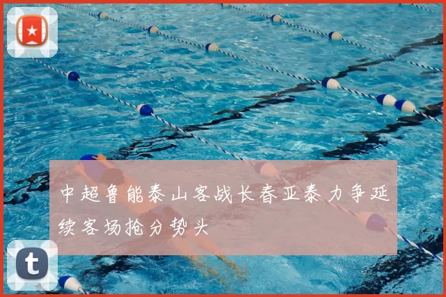 中超鲁能泰山客战长春亚泰力争延续客场抢分势头