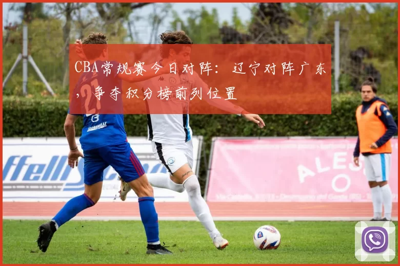 CBA常规赛今日对阵：辽宁对阵广东，争夺积分榜前列位置