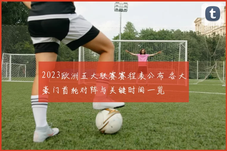 2023欧洲五大联赛赛程表公布 各大豪门首轮对阵与关键时间一览
