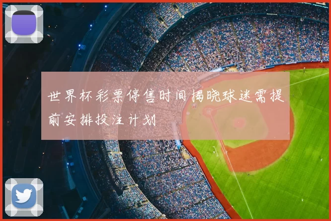 世界杯彩票停售时间揭晓球迷需提前安排投注计划